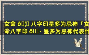 女命 🦉 八字印星多为忌神「女命八字印 🌷 星多为忌神代表什么」